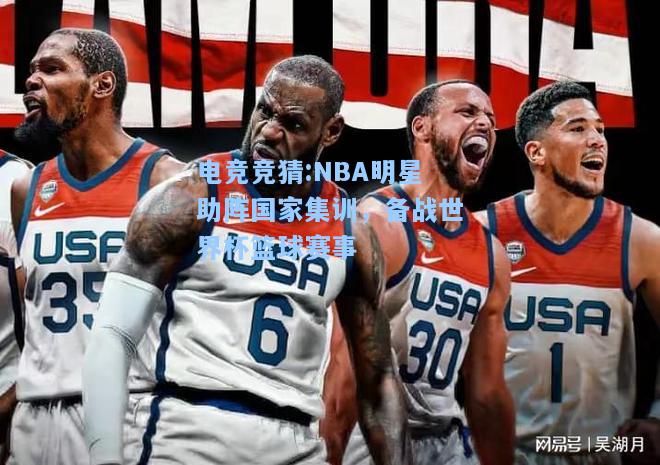 电竞竞猜:NBA明星助阵国家集训，备战世界杯篮球赛事