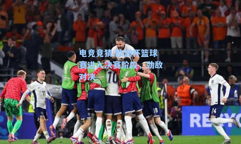 电竞竞猜:欧洲杯篮球赛进入决赛阶段，劲敌对决