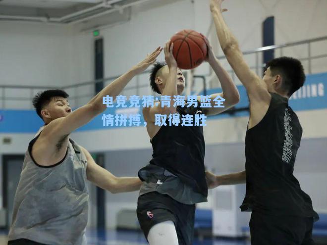 电竞竞猜:青海男篮全情拼搏，取得连胜